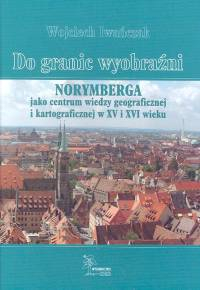Do granic wyobraźni Norymberga jako centrum wiedzy geograficznej i kartograficznej w XV i XVI wieku - Wojciech Iwańczak | okładka