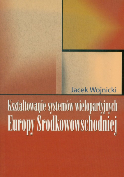 Kształtowanie systemów wielopartyjnych Europy Środkowowschodniej - Jacek Wojnicki | okładka