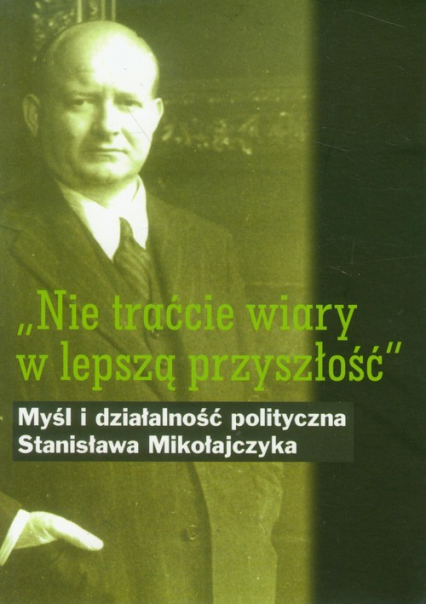 Nie traćcie wiary w lepszą przyszłość Myśl i działalność polityczna Stanisława Mikołajczyka -  | okładka