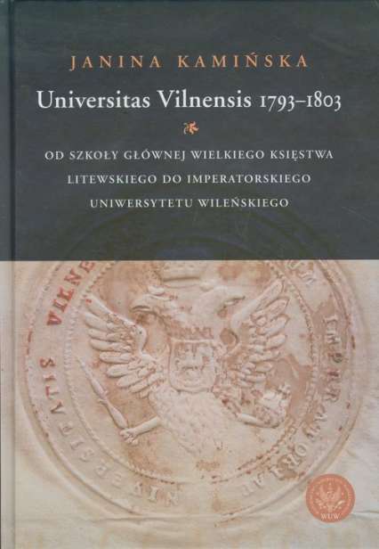 Universitas Vilnensis 1793-1803 Od Szkoły Głównej Wielkiego Księstwa Litewskiego do Imperatorskiego Uniwersytetu Wileńskiego - Janina Kamińska | okładka