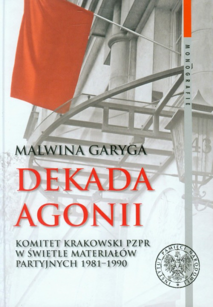 Dekada agonii Komitet Krakowski PZPR w świetle materiałów partyjnych 1981-1990 - Malwina Garyga | okładka