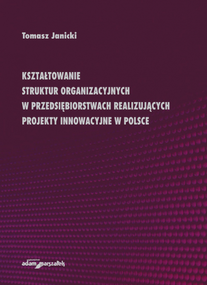 Kształtowanie struktur organizacyjnych w przedsiębiorstwach realizujących projekty innowacyjne w Polsce - Tomasz Janicki | okładka