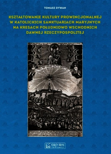 Kształtowanie kultury prowincjonalnej w katolickich sanktuariach maryjnych na Kresach południowo-wschodnich dawnej Rzeczypospolitej - Tomasz Dywan | okładka