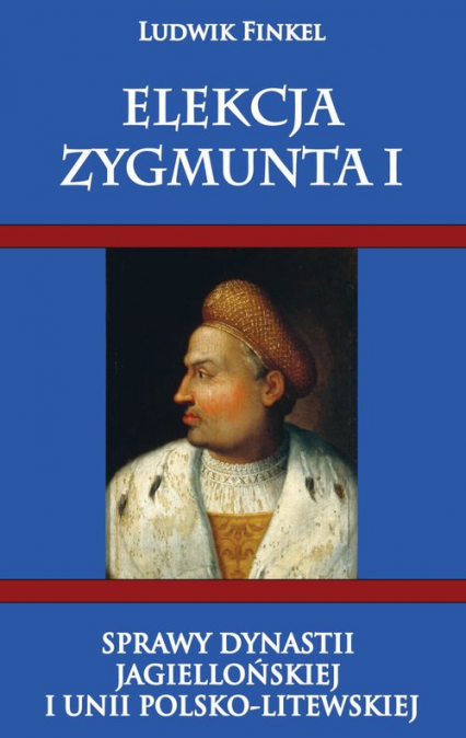 Elekcja Zygmunta I Sprawy dynastii Jagiellońskiej i Unii Polsko-Litewskiej - Ludwik Finkiel | okładka