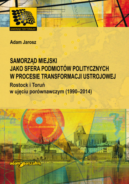 Samorząd miejski jako sfera podmiotów politycznych w procesie transformacji ustrojowej Rostock i Toruń w ujęciu porównawczym (1990-2014) - Adam Jarosz | okładka
