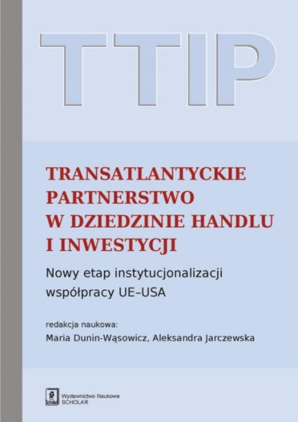 TTIP Transatlantyckie Partnerstwo w dziedzinie Handlu i Inwestycji Nowy etap instytucjonalizacji współpracy UE-USA - Dunin-Wąsowicz Maria, Jarczewska Aleksandra (red. nauk.) | okładka