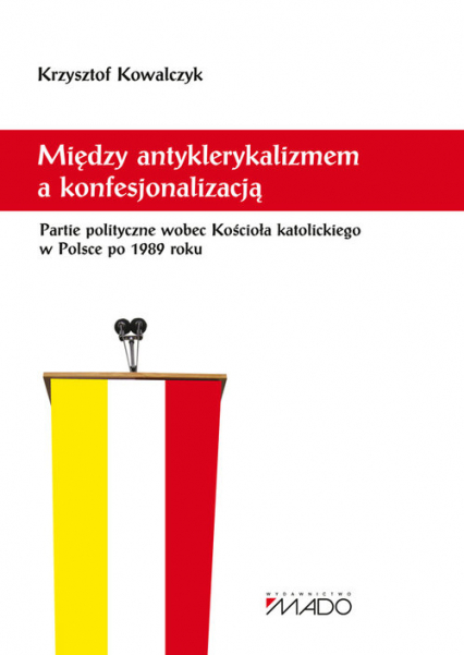 Między antyklerykalizmem a konfesjonalizacją Partie polityczne wobec Kościoła katolickiego w Polsce - Kowalczyk Krzysztof | okładka