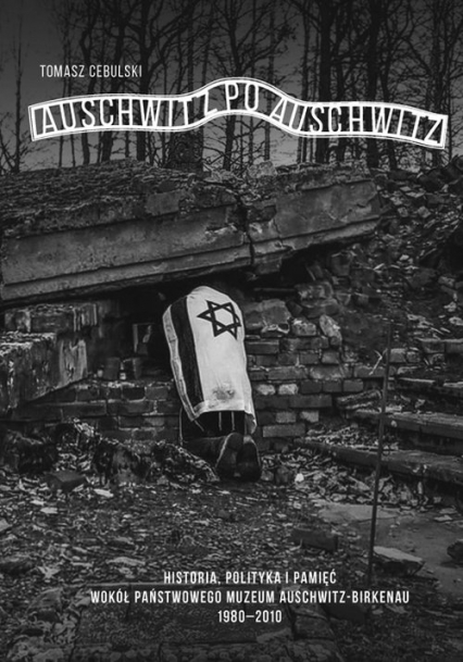 Auschwitz po Auschwitz Polityczne i międzynarodowe aspekty funkcjonowania Państwowego Muzeum Auschwitz-Birkenau 1980–2010 - Tomasz Cebulski | okładka