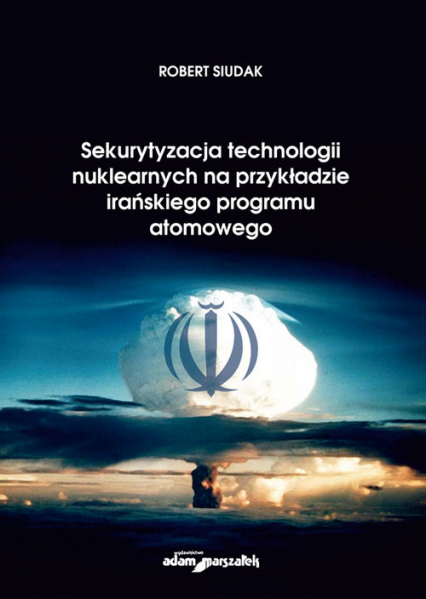 Sekurytyzacja technologii nuklearnych na przykładzie irańskiego programu atomowego - Robert Siudak | okładka