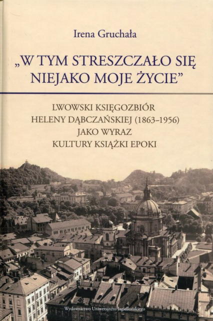 W tym streszczało się niejako moje życie Lwowski księgozbiór Heleny Dąbczańskiej (1863-1956) jako wyraz kultury książki epoki - Irena Gruchała | okładka