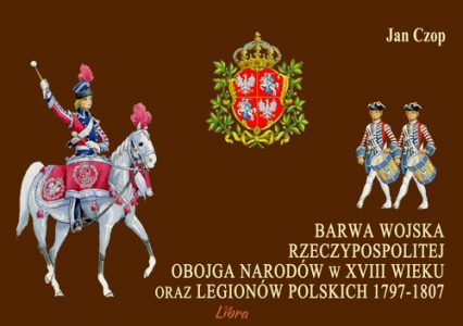 Barwa Wojska Rzeczypospolitej Obojga Narodów w XVIII wieku oraz Legionów Polskich 1797-1807 - Jan Czop | okładka