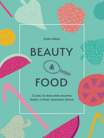 Beauty & food Co jeść, by skóra stała się pełna blasku, a włosy i paznokcie zdrowe - Emilie Hebert | okładka