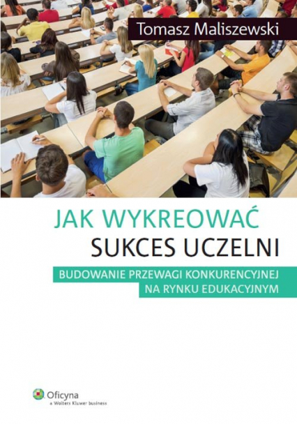 Jak wykreować sukces uczelni Budowanie przewagi konkurencyjnej na rynku edukacyjnym - Tomasz Maliszewski | okładka