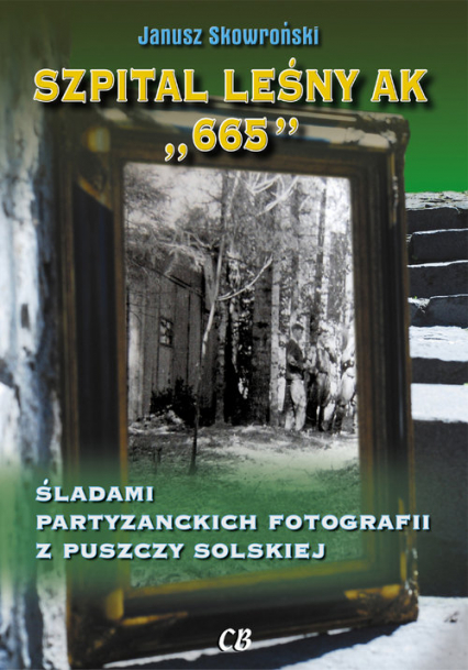 Szpital leśny AK 665 Śladami partyzanckich fotografii z Puszczy Solskiej - JANUSZ SKOWROŃSKI | okładka