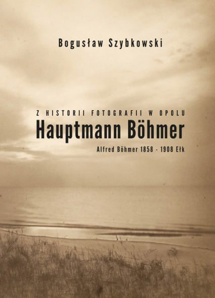 Z historii fotografii w Opolu, Hauptmann Böhmer, Alfred Böhmer 1858-1908 Ełk Hauptmann Böhmer - Bogusław Szybkowski | okładka
