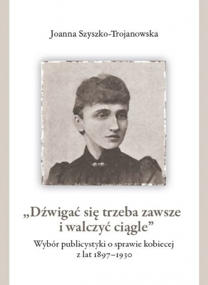 Dźwigać się trzeba zawsze i walczyć ciągle Wybór publicystyki o sprawie kobiecej z lat 1897-1930 - Joanna Szyszko-Trojanowska | okładka