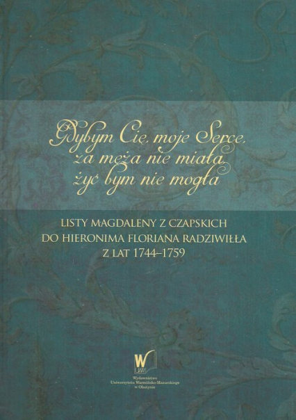 Gdybym Cię moje Serce, za męża nie miała, żyć bym nie mogła Listy Magdaleny z Czapskich do Hieronima Floriana Radziwiłła z lat 1744-1759 -  | okładka