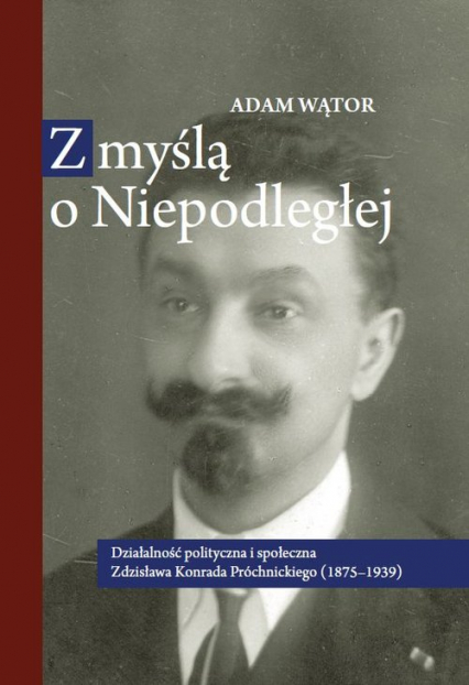 Z myślą o Niepodległej Działalność polityczna i społeczna Zdzisława Konrada Próchnickiego (1875-193 - Adam Wątor | okładka