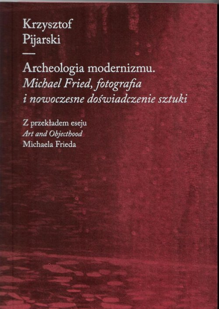 Archeologia modernizmu Michael Fried, fotografia i nowoczesne doświadczenie sztuki - Krzysztof Pijarski | okładka