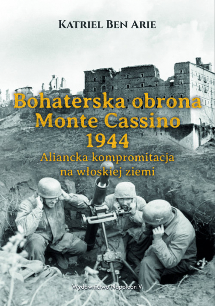 Bohaterska obrona Monte Cassino 1944. Aliancka kompromitacja na włoskiej ziemi - Ben Arie Katriel | okładka