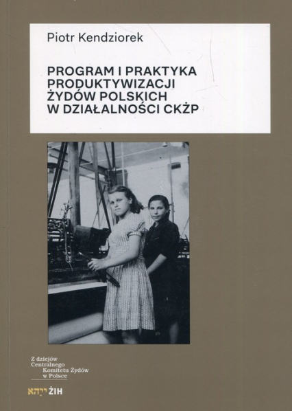 Program i praktyka produktywizacji Żydów polskich w działalności CKŻP - Kendziorek  Piotr | okładka