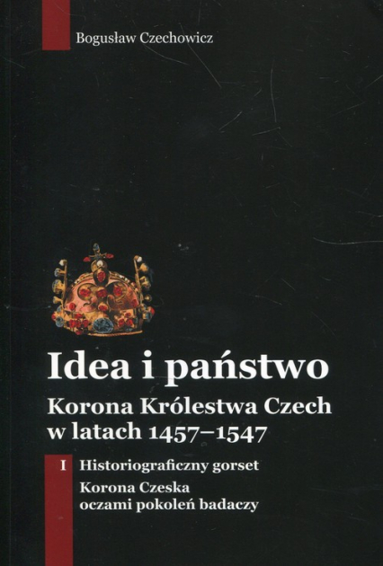 Idea i państwo Korona Królestwa Czech w latach 1457-1547 Tom 1 - Bogusław Czechowicz | okładka