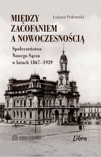 Między zacofaniem a nowoczesnością Społeczeństwo Nowego Sącza w latach  1869–1939 - Łukasz Połomski | okładka