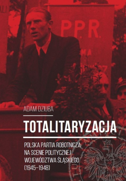 Totalitaryzacja Polska Partia Robotnicza na scenie politycznej województwa śląskiego (1945–1948) - Aadam Dziuba | okładka