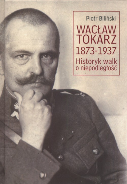 Wacław Tokarz 1873-1937 Historyk walk o niepodległość - Piotr Biliński | okładka