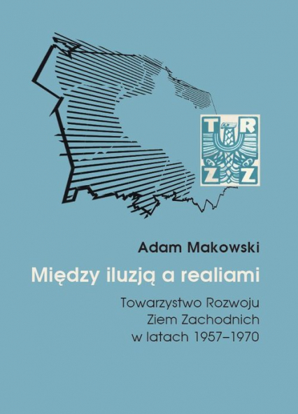 Między iluzją a realiami Towarzystwo Rozwoju Ziem Zachodnich w latach 1957–1970 - Adam Makowski | okładka