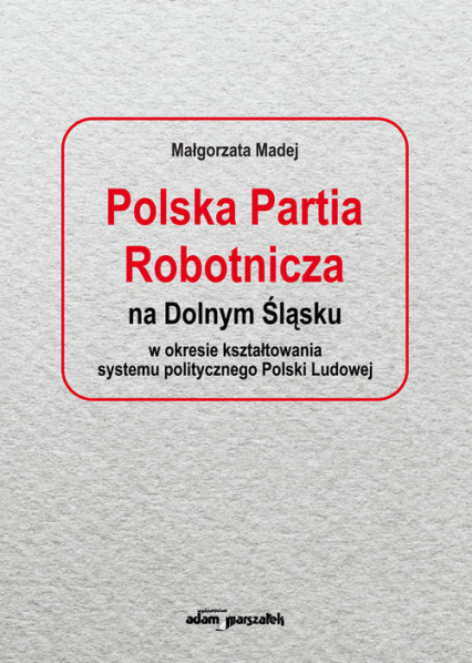 Polska Partia Robotnicza na Dolnym Śląsku w okresie kształtowania systemu politycznego Polski Ludowe - Małgorzata Madej | okładka