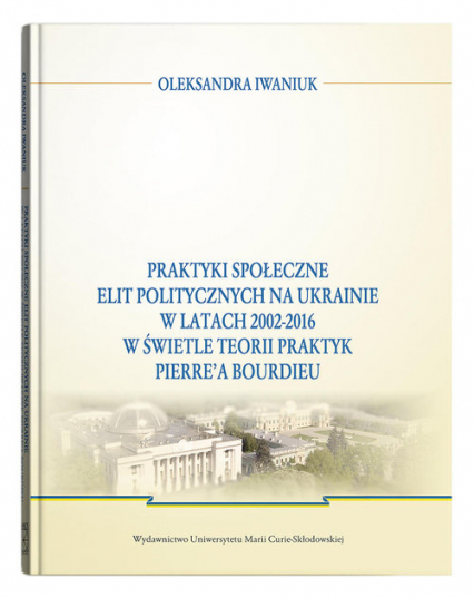 Praktyki społeczne elit politycznych na Ukrainie w latach 2002 - 2016 - Oleksandra Iwaniuk | okładka