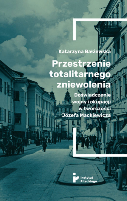Przestrzenie totalitarnego zniewolenia Doświadczenie wojny i okupacji w twórczości Józefa Mackiewicza - Katarzyna Bałżewska | okładka
