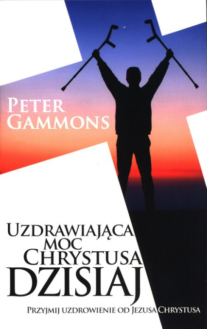 Uzdrawiająca moc Chrystusa dzisiaj Przyjmij uzdrowienie od Jezusa Chrystusa - Peter Gammons | okładka
