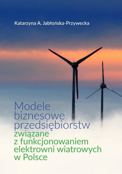 Modele biznesowe przedsiębiorstw związane z funkcjonowaniem elektrowni wiatrowych w Polsce - Jabłońska-Przywecka Katarzyna A. | okładka