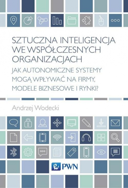 Sztuczna inteligencja we współczesnych organizacjach Jak autonomiczne systemy mogą wpływać na firmy, modele biznesowe i rynki? - Andrzej Wodecki | okładka