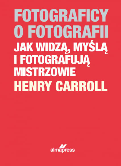 Fotograficy o fotografii Jak widzą, myślą i fotografują mistrzowie - Henry Caroll | okładka
