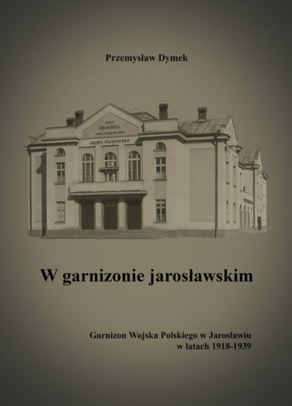 W garnizonie jarosławskim Garnizon Wojska Polskiego w Jarosławiu w latach 1918-1939 - Przemysław Dymek | okładka