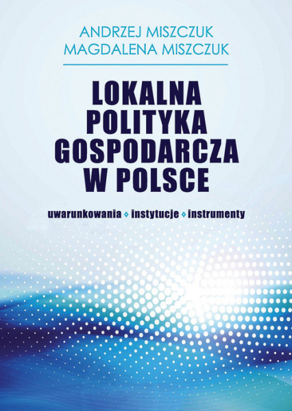 Lokalna polityka gospodarcza w Polsce uwarunkowania instytucje instrumenty - Miszczuk Andrzej, Miszczuk Magdalena | okładka