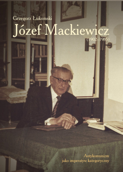 Józef Mackiewicz (1902-1985) Antykomunizm jako imperatyw kategoryczny - Grzegorz Łukomski | okładka