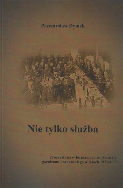Nie tylko służba Uroczystości w formacjach wojskowych garnizonu poznańskiego w latach 1921-1939 - Przemysław Dymek | okładka