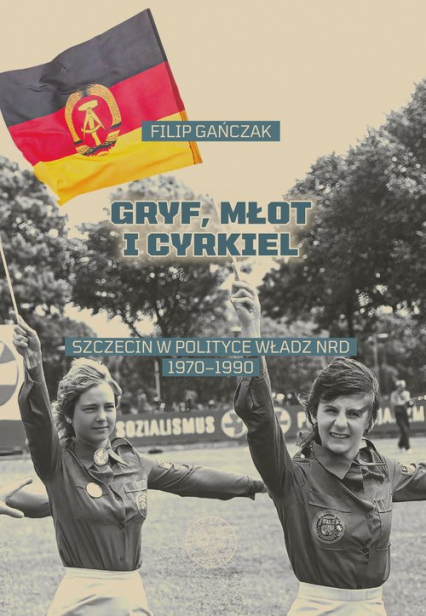 Gryf, młot i cyrkiel Szczecin w polityce władz NRD 1970-1990 - Filip Gańczak | okładka