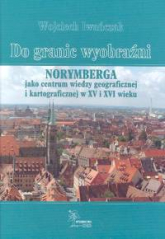 Do granic wyobraźni Norymberga jako centrum wiedzy geograficznej i kartograficznej w XV i XVI wieku - Wojciech Iwańczak | mała okładka