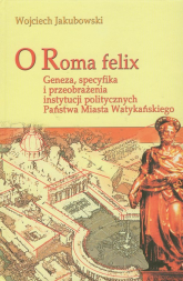 O Roma Felix Geneza, specyfika i przeobrażenia instytucji politycznych państwa miasta watykańskiego - Jakubowski Wojciech | mała okładka