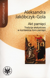 Akt pamięci Tradycja akatystowa w kontekście form pamięci - Aleksandra Jakóbczyk-Gola | mała okładka
