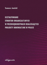 Kształtowanie struktur organizacyjnych w przedsiębiorstwach realizujących projekty innowacyjne w Polsce - Tomasz Janicki | mała okładka