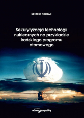 Sekurytyzacja technologii nuklearnych na przykładzie irańskiego programu atomowego - Robert Siudak | mała okładka