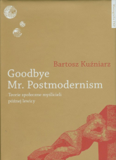 Goodbye Mr Postmodernism Teorie społeczne myślicieli późnej lewicy. - Bartosz Kuźniarz | mała okładka