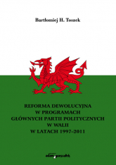 Reforma dewolucyjna w programach głównych partii politycznych w Walii w latach 1997-2011 - Toszek Bartłomiej H. | mała okładka