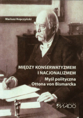 Między konserwatyzmem i nacjonalizmem Myśl polityczna Ottona von Bismarcka - Mariusz Kopczyński | mała okładka